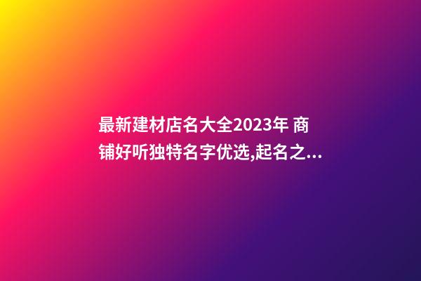 最新建材店名大全2023年 商铺好听独特名字优选,起名之家-第1张-店铺起名-玄机派